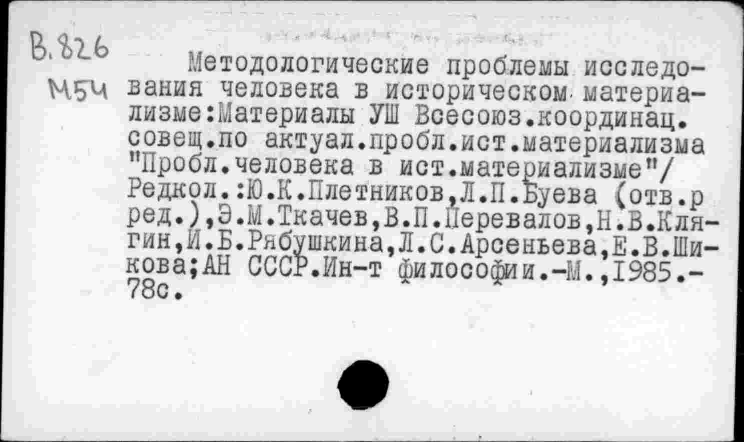 ﻿Н5Ч
Методологические проблемы исследования человека в историческом, материализме Материалы УШ Всесоюз.координац. совещ.по актуал.пробл.ист.материализма "Пробл.человека в ист.материализме”/ Редкол.:Ю.К.Плотников,Л.П.Буева (отв.р ред.),Э.М.Ткачев,В.П.Перевалов,Н.В.Кля-гин, И. Б. Рябушкина, Л. С. Арсеньева ,Е.В.Шикова; АН СССР.Ин-т философии.-М.,1985.-